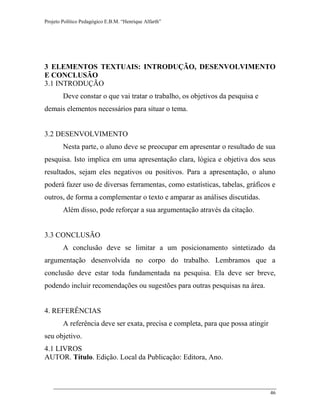 Projeto Político Pedagógico E.B.M. “Henrique Alfarth” 
46 
3 ELEMENTOS TEXTUAIS: INTRODUÇÃO, DESENVOLVIMENTO E CONCLUSÃO 
3.1 INTRODUÇÃO 
Deve constar o que vai tratar o trabalho, os objetivos da pesquisa e demais elementos necessários para situar o tema. 
3.2 DESENVOLVIMENTO 
Nesta parte, o aluno deve se preocupar em apresentar o resultado de sua pesquisa. Isto implica em uma apresentação clara, lógica e objetiva dos seus resultados, sejam eles negativos ou positivos. Para a apresentação, o aluno poderá fazer uso de diversas ferramentas, como estatísticas, tabelas, gráficos e outros, de forma a complementar o texto e amparar as análises discutidas. 
Além disso, pode reforçar a sua argumentação através da citação. 
3.3 CONCLUSÃO 
A conclusão deve se limitar a um posicionamento sintetizado da argumentação desenvolvida no corpo do trabalho. Lembramos que a conclusão deve estar toda fundamentada na pesquisa. Ela deve ser breve, podendo incluir recomendações ou sugestões para outras pesquisas na área. 
4. REFERÊNCIAS 
A referência deve ser exata, precisa e completa, para que possa atingir seu objetivo. 
4.1 LIVROS 
AUTOR. Título. Edição. Local da Publicação: Editora, Ano.  