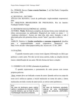 Projeto Político Pedagógico E.B.M. “Henrique Alfarth” 
47 
Ex.: PINKER, Steven. Como a mente funciona. 2. ed. São Paulo: Companhia das Letras, 1999. 
4.2 REVISTAS – NO TODO 
TÍTULO DA REVISTA. Local da publicação: órgão/entidade responsável, data. 
Ex: ARQUIVOS BRASILEIROS DE PSICOLOGIA. Rio de Janeiro: Fundação Getúlio Vargas 
4.3 REFERENCIAS ELETRÔNICAS - (SITES) 
AUTORIA. Título. Referencia completa, da mesma forma como indicado nas obras convencionais (se publicado). Disponível em: (entre os sinais < >) <endereço eletrônico>. Acesso em: data (dia, mês, ano). Atenção, o mês é abreviado pelas três primeiras letras, exceto “maio”, que não se abrevia. 
Ex: 
ASHLEY, Patrícia A. Gestão ecocêntrica e consumo responsável: desafios para a responsabilidade social corporativa. Disponível em: http://www.nd.edu/~isbee/papers/ashley.doc Acesso em: 12 fev. 2005. 
5 CITAÇÕES. 
É quando trazemos para o nosso texto alguma informação ou ideia que pertence a outro autor. Por não ser de nossa autoria, todas as citações devem trazer a identificação de seu autor. Há três formas de fazer a citação: 
5.1 INDIRETA OU LIVRE (chamada de paráfrase) 
É quando expressamos o pensamento de outra pessoa com nossas próprias palavras. 
Note: sempre deve ser indicado o nome do autor. Quando estiver no corpo do texto (ex1) utiliza-se apenas a inicial maiúscula no nome do autor, e letras maiúsculas em todo o nome do autor (ex2), se estiver entre parênteses. 
Ex1: 
No caso do fenômeno quem melhor definiu o problema foi Antunes (1997) quando declarou que se trata de uma manifestação natural do ambiente. 
Ex2: 
No caso do fenômeno estudado, trata-se de uma manifestação natural do ambiente. (ANTUNES, 1997) 
 