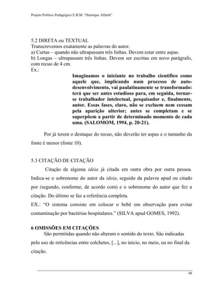 Projeto Político Pedagógico E.B.M. “Henrique Alfarth” 
48 
5.2 DIRETA ou TEXTUAL 
Transcrevemos exatamente as palavras do autor. 
a) Curtas – quando não ultrapassam três linhas. Devem estar entre aspas. 
b) Longas – ultrapassam três linhas. Devem ser escritas em novo parágrafo, com recuo de 4 cm. 
Ex.: 
Imaginamos o iniciante no trabalho cientifico como aquele que, implicando num processo de auto- desenvolvimento, vai paulatinamente se transformado: terá que ser antes estudioso para, em seguida, tornar- se trabalhador intelectual, pesquisador e, finalmente, autor. Essas fases, claro, não se excluem nem cessam pela aparição ulterior; antes se completam e se superpõem a partir de determinado momento de cada uma. (SALOMOM, 1994, p. 20-21). 
Por já terem o destaque do recuo, não deverão ter aspas e o tamanho da fonte é menor (fonte 10). 
5.3 CITAÇÃO DE CITAÇÃO 
Citação de alguma ideia já citada em outra obra por outra pessoa. Indica-se o sobrenome do autor da ideia, seguido da palavra apud ou citado por (segundo, conforme, de acordo com) e o sobrenome do autor que fez a citação. Do último se faz a referência completa. 
EX.: “O sistema consiste em colocar o bebê em observação para evitar contaminação por bactérias hospitalares.” (SILVA apud GOMES, 1992). 
6 OMISSÕES EM CITAÇÕES 
São permitidas quando não alteram o sentido do texto. São indicadas pelo uso de reticências entre colchetes, [...], no inicio, no meio, ou no final da citação.  