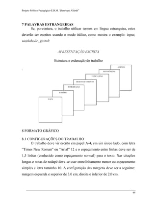 Projeto Político Pedagógico E.B.M. “Henrique Alfarth” 
49 
7 PALAVRAS ESTRANGEIRAS 
Se, porventura, o trabalho utilizar termos em língua estrangeira, estes deverão ser escritos usando o modo itálico, como mostra o exemplo: input, workaholic, gestalt. 
APRESENTAÇÃO ESCRITA 
Estrutura e ordenação do trabalho 
. 
8 FORMATO GRÁFICO 
8.1 CONFIGURAÇÕES DO TRABALHO 
O trabalho deve vir escrito em papel A-4, em um único lado, com letra “Times New Roman” ou “Arial” 12 e o espaçamento entre linhas deve ser de 1,5 linhas (conhecido como espaçamento normal) para o texto. Nas citações longas e notas de rodapé deve-se usar entrelinhamento menor ou espaçamento simples e letra tamanho 10. A configuração das margens deve ser a seguinte: margem esquerda e superior de 3,0 cm; direita e inferior de 2,0 cm. 
ANEXOS 
REFERÊNCIAS 
CONCLUSÃO 
DESENVOLVIMENTO 
INTRODUÇÃO 
SUMÁRIO 
CAPA  