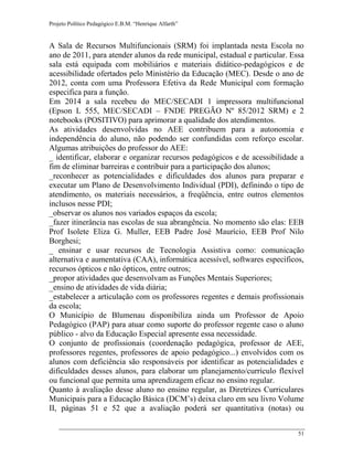 Projeto Político Pedagógico E.B.M. “Henrique Alfarth” 
51 
A Sala de Recursos Multifuncionais (SRM) foi implantada nesta Escola no ano de 2011, para atender alunos da rede municipal, estadual e particular. Essa sala está equipada com mobiliários e materiais didático-pedagógicos e de acessibilidade ofertados pelo Ministério da Educação (MEC). Desde o ano de 2012, conta com uma Professora Efetiva da Rede Municipal com formação especifica para a função. 
Em 2014 a sala recebeu do MEC/SECADI 1 impressora multifuncional (Epson L 555, MEC/SECADI – FNDE PREGÃO Nº 85/2012 SRM) e 2 notebooks (POSITIVO) para aprimorar a qualidade dos atendimentos. 
As atividades desenvolvidas no AEE contribuem para a autonomia e independência do aluno, não podendo ser confundidas com reforço escolar. Algumas atribuições do professor do AEE: 
_ identificar, elaborar e organizar recursos pedagógicos e de acessibilidade a fim de eliminar barreiras e contribuir para a participação dos alunos; 
_reconhecer as potencialidades e dificuldades dos alunos para preparar e executar um Plano de Desenvolvimento Individual (PDI), definindo o tipo de atendimento, os materiais necessários, a freqüência, entre outros elementos inclusos nesse PDI; 
_observar os alunos nos variados espaços da escola; 
_fazer itinerância nas escolas de sua abrangência. No momento são elas: EEB Prof Isolete Eliza G. Muller, EEB Padre José Maurício, EEB Prof Nilo Borghesi; 
_ ensinar e usar recursos de Tecnologia Assistiva como: comunicação alternativa e aumentativa (CAA), informática acessível, softwares específicos, recursos ópticos e não ópticos, entre outros; 
_propor atividades que desenvolvam as Funções Mentais Superiores; 
_ensino de atividades de vida diária; 
_estabelecer a articulação com os professores regentes e demais profissionais da escola; 
O Município de Blumenau disponibiliza ainda um Professor de Apoio Pedagógico (PAP) para atuar como suporte do professor regente caso o aluno público - alvo da Educação Especial apresente essa necessidade. 
O conjunto de profissionais (coordenação pedagógica, professor de AEE, professores regentes, professores de apoio pedagógico...) envolvidos com os alunos com deficiência são responsáveis por identificar as potencialidades e dificuldades desses alunos, para elaborar um planejamento/currículo flexível ou funcional que permita uma aprendizagem eficaz no ensino regular. 
Quanto à avaliação desse aluno no ensino regular, as Diretrizes Curriculares Municipais para a Educação Básica (DCM’s) deixa claro em seu livro Volume II, páginas 51 e 52 que a avaliação poderá ser quantitativa (notas) ou  