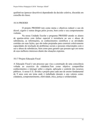 Projeto Político Pedagógico E.B.M. “Henrique Alfarth” 
52 
qualitativas (parecer descritivo) dependendo da decisão coletiva, discutida em conselho de classe. 
10.16 PROERD 
O projeto PROERD tem como metas e objetivos reduzir o uso do álcool, cigarro e outras drogas pelos jovens, bem como o seu comportamento violento. 
Na nossa Unidade Escolar o programa PROERD atende os alunos de quartas-séries com ênfase especial à resistência ao uso e abuso de substâncias, as informações, os conhecimentos científicos e as atividades contidas em suas lições, que são todas projetadas para construir coletivamente capacidades de resolução de problemas sociais e pessoais relacionados com o uso e abuso de substâncias, bem como para garantir que possam agir em nome de seus melhores interesses diante das situações expostas. 
10.17 Projeto Educação Fiscal 
A Educação Fiscal é um processo que visa a construção de uma consciência voltada ao exercício da cidadania.Tem como objetivo compartilhar conhecimentos e interagir sobre a origem, aplicação e controle dos recursos públicos. A nossa U.E. dividiu o projeto para cada ano de ensino fundamental de 9 anos com um tema onde é trabalhado durante o ano valores como: cidadania, comprometimento, efetividade, ética, justiça e solidariedade. 
 