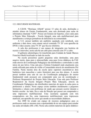 Projeto Político Pedagógico E.B.M. “Henrique Alfarth” 
56 
12.3. RECURSOS MATERIAIS. 
A E.B.M. “Henrique Alfarth” possui 13 salas de aula, destinadas a atender alunos do Ensino Fundamental, uma sala destinada para aulas de informática chamada “CDT”. Possui um Ginásio de Esportes, cinco salas para o Projeto Mais Educação - Escola Integral, uma sala multifuncional para atendimento a crianças portadoras de deficiência na comunidade. 
A U.E. possui também um auditório equipada com notebook, som ambiente e data show; uma estante móvel contendo TV 20’ com aparelho de DVD e vídeo cassete; uma TV 29’ que fica no refeitório. 
A sala dos professores é um espaço de integração nos horários de recreio e intervalos, nesta sala há um cabo para conexão com TV a cabo. 
O gabinete odontológico foi transferido para Unidade de Saúde Marcos Francisco Barth localizado ao lado da escola. 
Na escola possuímos quatro pequenas salas destinadas; uma para arquivo morto, duas para o almoxarifado, uma para livros didáticos da FAE onde através da Coordenação Pedagógica são distribuídos e controlados a cada início de ano letivo. Uma sala pra o Grêmio Estudantil onde atualmente esta sendo utilizada para aulas de violão a Comunidade através do atendimento Pró Família. Nesta mesma área da escola (piso superior) encontram-se dois banheiros (um masculino e outro feminino) para uso dos alunos. A escola possui também uma sala de uso da Coordenação pedagógica do ensino fundamental onde possuem um computador para uso da coordenação e Professor Responsável do Projeto Mais Educação. Uma sala para Professor Responsável da Escola Integral—Projeto Mais Educação, através da Coordenação Pedagógica são distribuídos materiais de apoio às aulas para os professores e alunos. Neste espaço existe também atendimento a pequenos ferimentos e alunos com problemas de saúde que possam ocorrer durante o horário escolar. Ao lado, fica a sala da Direção que possui um computador e uma impressora multifuncional. Uma secretaria equipada com três computadores um fax, uma impressora multifuncional, uma impressora matricial, um aparelho de xerox que atende as necessidades didáticas. 
Em 2008 foi criado um espaço de recursos pedagógicos para os professores onde os mesmos tem a oportunidade de ter um espaço para estudar nas aulas atividades (HE e HI). Nesta sala contém materiais de apoio didático-  
