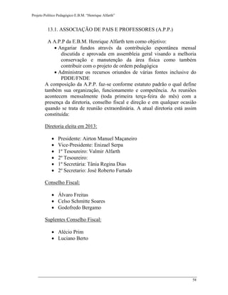 Projeto Político Pedagógico E.B.M. “Henrique Alfarth” 
58 
13.1. ASSOCIAÇÃO DE PAIS E PROFESSORES (A.P.P.) 
A A.P.P da E.B.M. Henrique Alfarth tem como objetivo: 
 Angariar fundos através da contribuição espontânea mensal discutida e aprovada em assembleia geral visando a melhoria conservação e manutenção da área física como também contribuir com o projeto de ordem pedagógica 
 Administrar os recursos oriundos de várias fontes inclusive do PDDE/FNDE 
A composição da A.P.P. faz-se conforme estatuto padrão o qual define também sua organização, funcionamento e competência. As reuniões acontecem mensalmente (toda primeira terça-feira do mês) com a presença da diretoria, conselho fiscal e direção e em qualquer ocasião quando se trata de reunião extraordinária. A atual diretoria está assim constituída: 
Diretoria eleita em 2013: 
 Presidente: Airton Manuel Maçaneiro 
 Vice-Presidente: Enizael Serpa 
 1º Tesoureiro: Valmir Alfarth 
 2º Tesoureiro: 
 1º Secretária: Tânia Regina Dias 
 2º Secretario: José Roberto Furtado 
Conselho Fiscal: 
 Álvaro Freitas 
 Celso Schmitte Soares 
 Godofredo Bergamo 
Suplentes Conselho Fiscal: 
 Alécio Prim 
 Luciano Berto 
 