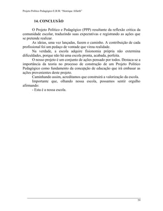 Projeto Político Pedagógico E.B.M. “Henrique Alfarth” 
59 
14. CONCLUSÃO 
O Projeto Político e Pedagógico (PPP) resultante da reflexão critica da comunidade escolar, traduzindo suas expectativas e registrando as ações que se pretende realizar. 
As ideias, uma vez lançadas, fazem o caminho. A contribuição de cada profissional foi um pedaço de vontade que virou realidade. 
Na verdade, a escola adquire fisionomia própria não extermina dificuldades, porque não há uma escola pronta, acabada, perfeita. 
O nosso projeto é um conjunto de ações pensado por todos. Destaca-se a importância da teoria no processo de construção de um Projeto Politico Pedagógico como fundamento da concepção de educação que irá embasar as ações provenientes deste projeto. 
Caminhando assim, acreditamos que construirá a valorização da escola. 
Importante que, olhando nossa escola, possamos sentir orgulho afirmando: 
- Esta é a nossa escola. 