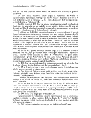 Projeto Político Pedagógico E.B.M. “Henrique Alfarth” 
8 
de 9, 10 e 11 anos. O ensino noturno passa a ser semestral com avaliação no processo (descritiva). 
Em 2001 novas mudanças tomam corpo: a implantação do Centro de Desenvolvimento Tecnológico, reativação do Projeto Bandas e Fanfarras, o início do 3º Ciclo de Formação, com as turmas de 12, 13 e 14 anos. Em janeiro deste ano deu-se início ao projeto Escola de Verão nesta U.E. 
Também no ano de 2001 houve a reforma e ampliação de uma ala nos fundos da Escola que fora destruída por um incêndio no ano anterior. Neste espaço há uma sala destinada ao Clube de Mães (sendo mais tarde desocupada pelas mesmas para ocupação por educandos e educadores), sala de fanfarra, banheiro e lavação. 
O início do ano de 2002 foi marcado pela alegria da comemoração dos 25 anos da Escola. Muitos eventos marcaram este momento, entre eles podemos destacar o Desfile pela Rua Ruy Barbosa e o bolo que foi degustado por toda a comunidade escolar. Podemos destacar neste ano o início do projeto de recuperação da mata ciliar e muitos outros projetos pedagógicos importantes desenvolvidos por educandos e educadores. Neste ano recebemos na Tarde Poética os poetas Marcelo Steil e Tchello de Barros. Também neste ano, por eleição direta a professora Sirene Rauen Lauer foi reconduzida ao cargo de diretora da Escola. Começa a implantação de uma nova modalidade na Educação de Jovens e Adultos com o movimento I. 
No ano de 2003 grandes mudanças tomaram corpo na U.E. entre elas a troca de janelas das salas 5,6,7,8 e 9 que passaram a ficar voltadas para o pátio interno e a pintura da Escola. Também foram iniciadas as obras de reurbanização do pátio interno complementando o projeto Mata Ciliar e Por uma Escola Florida Agradável e Saudável. Neste ano a cidade de Blumenau sediou os Jogos Abertos de Santa Catarina dos quais a U.E. serviu de alojamento para a delegação de Curitibanos. 
Em 2004 houve a conclusão das obras iniciadas anteriormente e o início das obras de reforma elétrica e término da última parte da cobertura (telhado e forro). 
Em 27 de fevereiro aconteceu uma grande chuva de granizo destruindo parte do telhado, sendo reconstruído através do seguro. 
No final do ano de 2004 realizou-se a eleição direta para direção, sendo eleita a Professora Márcia Eli Naatz Heringer, gestão 2005-2006, tendo como auxiliar de direção a Professora Tânia Boos Cunha. 
O mandado foi prorrogado até 2007 sendo que a atual diretora aceitou permanecer no cargo e sua auxiliar de direção não, sendo então substituída pela professora Eliana Inácio Augsburger. 
No ano de 2006 em que a Escola completava seus 30 anos e a professora Maria Teresa Dias escreveu a letra do Hino da Escola. No dia 14 de março de 2007, no dia em que a escola completou seus 30 anos foi feito um bolo gigante preparado pelo Sr. Hélio com o auxilio da cozinheira Maria de Lourdes Britto e servido para toda comunidade escolar, alunos, professores e funcionários. 
Em 2007 houve nova eleição para diretoria da APP. 
Neste mesmo ano foi realizamos o concurso logotipo dos 30 anos da Escola sendo escolhido o desenho do aluno Anderson Roberto Brum, da 7ª série “A”. Também desfilamos na rua em frente à Escola com divulgação de diversos trabalhos construídos pelos alunos e professores. 
Em 2007 equipamos a cantina com uma pia, um fogão e um liquidificador.  