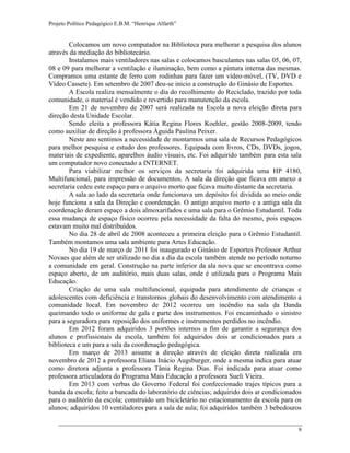 Projeto Político Pedagógico E.B.M. “Henrique Alfarth” 
9 
Colocamos um novo computador na Biblioteca para melhorar a pesquisa dos alunos através da mediação do bibliotecário. 
Instalamos mais ventiladores nas salas e colocamos basculantes nas salas 05, 06, 07, 08 e 09 para melhorar a ventilação e iluminação, bem como a pintura interna das mesmas. Compramos uma estante de ferro com rodinhas para fazer um vídeo-móvel, (TV, DVD e Vídeo Cassete). Em setembro de 2007 deu-se inicio a construção do Ginásio de Esportes. 
A Escola realiza mensalmente o dia do recolhimento do Reciclado, trazido por toda comunidade, o material é vendido e revertido para manutenção da escola. 
Em 21 de novembro de 2007 será realizada na Escola a nova eleição direta para direção desta Unidade Escolar. 
Sendo eleita a professora Kátia Regina Flores Koehler, gestão 2008-2009, tendo como auxiliar de direção à professora Àguida Paulina Peixer. 
Neste ano sentimos a necessidade de montarmos uma sala de Recursos Pedagógicos para melhor pesquisa e estudo dos professores. Equipada com livros, CDs, DVDs, jogos, materiais de expediente, aparelhos áudio visuais, etc. Foi adquirido também para esta sala um computador novo conectado a INTERNET. 
Para viabilizar melhor os serviços da secretaria foi adquirida uma HP 4180, Multifuncional, para impressão de documentos. A sala da direção que ficava em anexo a secretaria cedeu este espaço para o arquivo morto que ficava muito distante da secretaria. 
A sala ao lado da secretaria onde funcionava um depósito foi dividida ao meio onde hoje funciona a sala da Direção e coordenação. O antigo arquivo morto e a antiga sala da coordenação deram espaço a dois almoxarifados e uma sala para o Grêmio Estudantil. Toda essa mudança de espaço físico ocorreu pela necessidade da falta do mesmo, pois espaços estavam muito mal distribuídos. 
No dia 28 de abril de 2008 aconteceu a primeira eleição para o Grêmio Estudantil. Também montamos uma sala ambiente para Artes Educação. 
No dia 19 de março de 2011 foi inaugurado o Ginásio de Esportes Professor Arthur Novaes que além de ser utilizado no dia a dia da escola também atende no período noturno a comunidade em geral. Construção na parte inferior da ala nova que se encontrava como espaço aberto, de um auditório, mais duas salas, onde é utilizada para o Programa Mais Educação. 
Criação de uma sala multifuncional, equipada para atendimento de crianças e adolescentes com deficiência e transtornos globais do desenvolvimento com atendimento a comunidade local. Em novembro de 2012 ocorreu um incêndio na sala da Banda queimando todo o uniforme de gala e parte dos instrumentos. Foi encaminhado o sinistro para a seguradora para reposição dos uniformes e instrumentos perdidos no incêndio. 
Em 2012 foram adquiridos 3 portões internos a fim de garantir a segurança dos alunos e profissionais da escola, também foi adquiridos dois ar condicionados para a biblioteca e um para a sala da coordenação pedagógica. 
Em março de 2013 assume a direção através de eleição direta realizada em novembro de 2012 a professora Eliana Inácio Augsburger, onde a mesma indica para atuar como diretora adjunta a professora Tânia Regina Dias. Foi indicada para atuar como professora articuladora do Programa Mais Educação a professora Sueli Vieira. 
Em 2013 com verbas do Governo Federal foi confeccionado trajes típicos para a banda da escola; feito a bancada do laboratório de ciências; adquirido dois ar condicionados para o auditório da escola; construído um bicicletário no estacionamento da escola para os alunos; adquiridos 10 ventiladores para a sala de aula; foi adquiridos também 3 bebedouros  