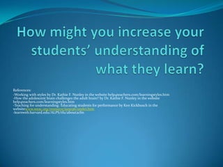 How might you increase your students’ understanding of what they learn?References: -Working with styles by Dr. Kathie F. Nunley in the website help4teachers.com/learningstyles.htm-How the adolescent brain challenges the adult brain? by Dr. Kathie F. Nunley in the website help4teachers.com/learningstyles.htm-Teaching for understanding: Educating students for performance by Ken Kickbusch in the websitewww.weac.org/resource/june96/under.htm-learnweb.harvard.edu/ALPS/tfu/about2cfm