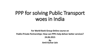 PPP for solving Public Transport
woes in India
For World Bank Group Online course on
Public-Private Partnerships: How can PPPs help deliver better services?
24.06.2015
By
Amit Kumar Jain
 