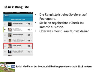 Basics: Rangliste
                        •   Die Rangliste ist eine Spielerei auf
                            Foursquare.
                        •   Sie kann regelrechte «Check-In»
                            Kämpfe auslösen.
                        •   Oder was meint Frau Nünlist dazu?




        Social Media an der Mountainbike Europameisterschaft 2013 in Bern
 