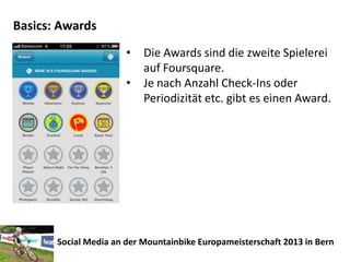 Basics: Awards
                       •   Die Awards sind die zweite Spielerei
                           auf Foursquare.
                       •   Je nach Anzahl Check-Ins oder
                           Periodizität etc. gibt es einen Award.




       Social Media an der Mountainbike Europameisterschaft 2013 in Bern
 