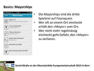Basics: Mayorships
                       •   Die Mayorships sind die dritte
                           Spielerei auf Foursquare.
                       •   Wer oft an einem Ort eincheckt
                           erhält den «Mayor» vom Ort.
                       •   Wer nicht mehr regelmässig
                           eincheckt geht Gefahr, den «Mayor»
                           zu verlieren.




       Social Media an der Mountainbike Europameisterschaft 2013 in Bern
 