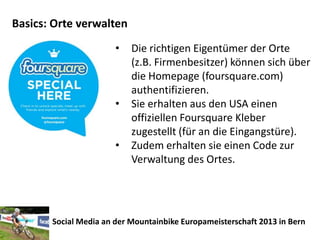 Basics: Orte verwalten
                       •   Die richtigen Eigentümer der Orte
                           (z.B. Firmenbesitzer) können sich über
                           die Homepage (foursquare.com)
                           authentifizieren.
                       •   Sie erhalten aus den USA einen
                           offiziellen Foursquare Kleber
                           zugestellt (für an die Eingangstüre).
                       •   Zudem erhalten sie einen Code zur
                           Verwaltung des Ortes.




       Social Media an der Mountainbike Europameisterschaft 2013 in Bern
 