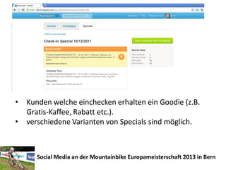 •   Kunden welche einchecken erhalten ein Goodie (z.B.
    Gratis-Kaffee, Rabatt etc.).
•   verschiedene Varianten von Specials sind möglich.



       Social Media an der Mountainbike Europameisterschaft 2013 in Bern
 