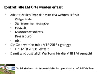Konkret: alle EM Orte werden erfasst
•   Alle offiziellen Orte der MTB EM werden erfasst
    • Zielgelände
    • Startnummernausgabe
    • Festzelt
    • Mannschaftshotels
    • Pressebüro
    • etc.
•   Die Orte werden mit «MTB 2013» getaggt.
    • z.b. MTB 2013: Festzelt
•   Damit wird zusätzlich Werbung für die MTB EM gemacht



       Social Media an der Mountainbike Europameisterschaft 2013 in Bern
 