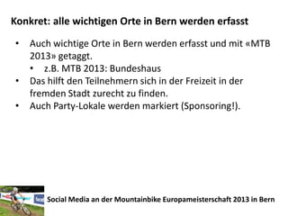 Konkret: alle wichtigen Orte in Bern werden erfasst
•   Auch wichtige Orte in Bern werden erfasst und mit «MTB
    2013» getaggt.
    • z.B. MTB 2013: Bundeshaus
•   Das hilft den Teilnehmern sich in der Freizeit in der
    fremden Stadt zurecht zu finden.
•   Auch Party-Lokale werden markiert (Sponsoring!).




       Social Media an der Mountainbike Europameisterschaft 2013 in Bern
 