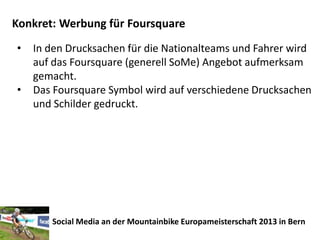Konkret: Werbung für Foursquare
•   In den Drucksachen für die Nationalteams und Fahrer wird
    auf das Foursquare (generell SoMe) Angebot aufmerksam
    gemacht.
•   Das Foursquare Symbol wird auf verschiedene Drucksachen
    und Schilder gedruckt.




       Social Media an der Mountainbike Europameisterschaft 2013 in Bern
 