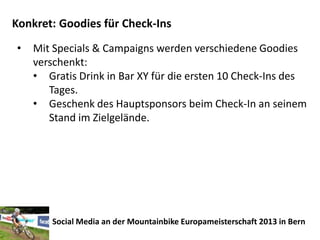 Konkret: Goodies für Check-Ins
•   Mit Specials & Campaigns werden verschiedene Goodies
    verschenkt:
    • Gratis Drink in Bar XY für die ersten 10 Check-Ins des
       Tages.
    • Geschenk des Hauptsponsors beim Check-In an seinem
       Stand im Zielgelände.




       Social Media an der Mountainbike Europameisterschaft 2013 in Bern
 
