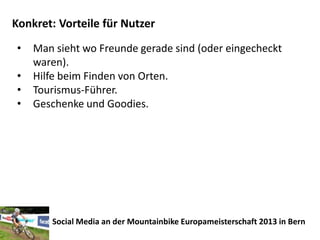 Konkret: Vorteile für Nutzer
•   Man sieht wo Freunde gerade sind (oder eingecheckt
    waren).
•   Hilfe beim Finden von Orten.
•   Tourismus-Führer.
•   Geschenke und Goodies.




       Social Media an der Mountainbike Europameisterschaft 2013 in Bern
 