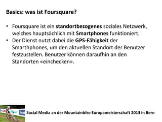 Basics: was ist Foursquare?

• Foursquare ist ein standortbezogenes soziales Netzwerk,
  welches hauptsächlich mit Smartphones funktioniert.
• Der Dienst nutzt dabei die GPS-Fähigkeit der
  Smarthphones, um den aktuellen Standort der Benutzer
  festzustellen. Benutzer können daraufhin an den
  Standorten «einchecken».




        Social Media an der Mountainbike Europameisterschaft 2013 in Bern
 