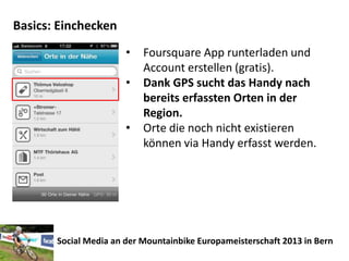 Basics: Einchecken
                       •   Foursquare App runterladen und
                           Account erstellen (gratis).
                       •   Dank GPS sucht das Handy nach
                           bereits erfassten Orten in der
                           Region.
                       •   Orte die noch nicht existieren
                           können via Handy erfasst werden.




       Social Media an der Mountainbike Europameisterschaft 2013 in Bern
 
