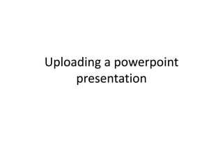 Uploading a powerpoint
presentation
 