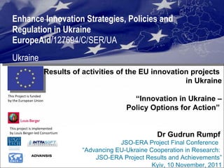 Enhance Innovation Strategies, Policies and Regulation in Ukraine  EuropeAid /127694/C/SER/UA Ukraine This project is implemented  by Louis Berger-led Consortium  This Project is funded  by the European Union  Results of activities of the EU innovation projects  in Ukraine “ Innovation in Ukraine – Policy Options for Action”   Dr Gudrun Rumpf   JSO-ERA Project Final Conference  “ Advancing EU-Ukraine Cooperation in Research:  JSO-ERA Project Results and Achievements” Kyiv, 10 November, 2011 