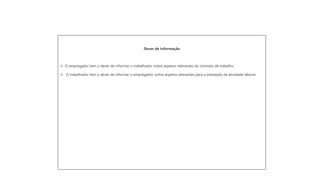 Dever de informação
➢ O empregador tem o dever de informar o trabalhador sobre aspetos relevantes do contrato de trabalho.
➢ O trabalhador tem o dever de informar o empregador sobre aspetos relevantes para a prestação da atividade laboral.
 