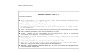 Gestão de Organizações de Saúde
Garantias do trabalhador – Artigo 129.º CT
É proibido ao empregador:
 Opor-se, por qualquer forma, a que o trabalhador exerça os seus direitos, bem como despedi-lo, aplicar-lhe outra sanção,
ou tratá-lo desfavoravelmente por causa desse exercício;
 Obstar injustificadamente à prestação efetiva de trabalho;
 Exercer pressão sobre o trabalhador para que actue no sentido de influir desfavoravelmente nas condições de trabalho
dele ou dos companheiros;
 Diminuir a retribuição, salvo nos casos previstos neste Código ou em instrumento de regulamentação coletiva de trabalho;
 Mudar o trabalhador para categoria inferior, salvo nos casos previstos no Código;
 Transferir o trabalhador para outro local de trabalho, salvo nos casos previstos no Código ou em instrumento de
regulamentação colectiva de trabalho, ou ainda quando haja acordo;
 Ceder trabalhador para utilização de terceiro, salvo nos casos previstos no Código ou em instrumento de regulamentação
colectiva de trabalho;
 Obrigar o trabalhador a adquirir bens ou serviços a ele próprio ou a pessoa por ele indicada;
 Explorar, com fim lucrativo, cantina, refeitório, economato ou outro estabelecimento directamente relacionado com o
trabalho, para fornecimento de bens ou prestação de serviços aos seus trabalhadores;
 Fazer cessar o contrato e readmitir o trabalhador, mesmo com o seu acordo, com o propósito de o prejudicar em direito
ou garantia decorrente da antiguidade.
 