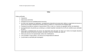 Gestão de Organizações de Saúde
Faltas
•Faltas justificadas:
➢ Casamento;
➢ Falecimento de familiar;
➢ Prestação de prova em estabelecimento de ensino;
➢ Por facto não imputável ao trabalhador, nomeadamente observância de prescrição médica no seguimento de recurso a
técnica de procriação medicamente assistida, doença, acidente ou cumprimento de obrigação legal;
➢ Prestação de assistência inadiável e imprescindível a filho, a neto ou a membro do agregado familiar de trabalhador,
➢ Acompanhamento de grávida que se desloque a unidade hospitalar localizada fora da ilha de residência para realização
de parto.
➢ Deslocação a estabelecimento de ensino de responsável pela educação de menor por motivo da situação educativa
deste, pelo tempo estritamente necessário, até quatro horas por trimestre, por cada um;
➢ Eleito para estrutura de representação coletiva dos trabalhadores;
➢ A de candidato a cargo público, nos termos da correspondente lei eleitoral;
➢ A autorizada ou aprovada pelo empregador.
 