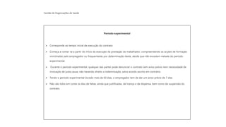 Gestão de Organizações de Saúde
Período experimental
➢ Corresponde ao tempo inicial de execução do contrato
➢ Começa a contar-se a partir do início da execução da prestação do trabalhador, compreendendo as acções de formação
ministradas pelo empregador ou frequentadas por determinação deste, desde que não excedam metade do período
experimental.
➢ Durante o período experimental, qualquer das partes pode denunciar o contrato sem aviso prévio nem necessidade de
invocação de justa causa, não havendo direito a indemnização, salvo acordo escrito em contrário.
➢ Tendo o período experimental durado mais de 60 dias, o empregador tem de dar um aviso prévio de 7 dias
➢ Não são tidos em conta os dias de faltas, ainda que justificadas, de licença e de dispensa, bem como de suspensão do
contrato.
 