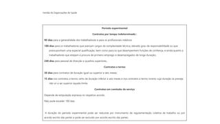 Gestão de Organizações de Saúde
Período experimental
Contratos por tempo indeterminado :
90 dias para a generalidade dos trabalhadores e para os profissionais médicos;
180 dias para os trabalhadores que exerçam cargos de complexidade técnica, elevado grau de responsabilidade ou que
pressuponham uma especial qualificação, bem como para os que desempenhem funções de confiança, e ainda quanto a
trabalhadores que estejam à procura de primeiro emprego e desempregados de longa duração;;
240 dias para pessoal de direcção e quadros superiores.
Contratos a termo
30 dias para contratos de duração igual ou superior a seis meses;
15 dias nos contratos a termo certo de duração inferior a seis meses e nos contratos a termo incerto cuja duração se preveja
não vir a ser superior àquele limite.
Contratos em comissão de serviço
Depende de estipulação expressa no respetivo acordo.
Não pode exceder 180 dias.
A duração do período experimental pode ser reduzida por instrumento de regulamentação coletiva de trabalho ou por
acordo escrito das partes e pode ser excluído por acordo escrito das partes.
 