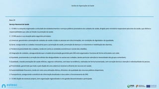 Gestão de Organizações de Saúde
Base 20
Serviço Nacional de Saúde
1 - O SNS é o conjunto organizado e articulado de estabelecimentos e serviços públicos prestadores de cuidados de saúde, dirigido pelo ministério responsável pela área da saúde, que efetiva a
responsabilidade que cabe ao Estado na proteção da saúde.
2 - O SNS pauta a sua atuação pelos seguintes princípios:
a) Universal, garantindo a prestação de cuidados de saúde a todas as pessoas sem discriminações, em condições de dignidade e de igualdade;
b) Geral, assegurando os cuidados necessários para a promoção da saúde, prevenção da doença e o tratamento e reabilitação dos doentes;
c) Tendencial gratuitidade dos cuidados, tendo em conta as condições económicas e sociais dos cidadãos;
d) Integração de cuidados, salvaguardando que o modelo de prestação garantido pelo SNS está organizado e funciona de forma articulada e em rede;
e) Equidade, promovendo a correção dos efeitos das desigualdades no acesso aos cuidados, dando particular atenção às necessidades dos grupos vulneráveis;
f) Qualidade, visando prestações de saúde efetivas, seguras e eficientes, com base na evidência, realizadas de forma humanizada, com correção técnica e atenção à individualidade da pessoa;
g) Proximidade, garantindo que todo o país dispõe de uma cobertura racional e eficiente de recursos em saúde;
h) Sustentabilidade financeira, tendo em vista uma utilização efetiva, eficiente e de qualidade dos recursos públicos disponíveis;
i) Transparência, assegurando a existência de informação atualizada e clara sobre o funcionamento do SNS.
3 - O SNS dispõe de estatuto próprio, tem organização regionalizada e uma gestão descentralizada e participada.
 