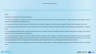 Gestão de Organizações de Saúde
Base 22
Organização e funcionamento do Serviço Nacional de Saúde
1 - A lei regula a organização e o funcionamento do SNS e a natureza jurídica dos vários estabelecimentos e serviços prestadores que o integram, devendo o Estado assegurar os recursos
necessários à efetivação do direito à proteção da saúde.
2 - A organização e funcionamento do SNS sustenta-se em diferentes níveis de cuidados e tipologias de unidades de saúde, que trabalham de forma articulada, integrada e intersetorial.
3 - A organização interna dos estabelecimentos e serviços do SNS deve basear-se em modelos que privilegiam a autonomia de gestão, os níveis intermédios de responsabilidade e o trabalho de
equipa.
4 - O funcionamento dos estabelecimentos e serviços do SNS deve apoiar-se em instrumentos e técnicas de planeamento, gestão e avaliação que garantam que é retirado o maior proveito,
socialmente útil, dos recursos públicos que lhe são alocados.
5 - O funcionamento do SNS sustenta-se numa força de trabalho planeada e organizada de modo a satisfazer as necessidades assistenciais da população, em termos de disponibilidade,
acessibilidade, aceitabilidade e qualidade, evoluindo progressivamente para a criação de mecanismos de dedicação plena ao exercício de funções públicas, estruturadas em carreiras, devendo
ser garantidas condições e ambientes de trabalho promotores de satisfação e desenvolvimento profissionais e da conciliação da vida profissional, pessoal e familiar.
6 - Ao SNS incumbe promover, nos seus estabelecimentos e serviços e consoante a respetiva missão, as condições adequadas ao desenvolvimento de atividades de ensino e de investigação
clínica.
 
