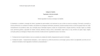 Gestão de Organizações de Saúde
Código do Trabalho
“Igualdade e não discriminação
Artigo 24.º
Direito à igualdade no acesso a emprego e no trabalho
O trabalhador ou candidato a emprego tem direito a igualdade de oportunidades e de tratamento no que se refere ao acesso ao emprego, à formação e promoção ou
carreira profissionais e às condições de trabalho, não podendo ser privilegiado, beneficiado, prejudicado, privado de qualquer direito ou isento de qualquer dever em razão,
nomeadamente, de ascendência, idade, sexo, orientação sexual, identidade de género, estado civil, situação familiar, situação económica, instrução, origem ou condição
social, património genético, capacidade de trabalho reduzida, deficiência, doença crónica, nacionalidade, origem étnica ou raça, território de origem, língua, religião,
convicções políticas ou ideológicas e filiação sindical, devendo o Estado promover a igualdade de acesso a tais direitos.
➢ Proibição de discriminação fundada no sexo nas condições de condições de trabalho, designadamente quanto à retribuição;
➢ Proibição de assédio – “comportamento indesejado (…) com o objectivo ou o efeito de perturbar ou constranger a pessoa, afectar a sua dignidade, ou de lhe criar um
ambiente intimidativo, hostil, degradante, humilhante ou desestabilizador. “
 