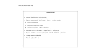 Gestão de Organizações de Saúde
Parentalidade
➢ Extensão de direitos entre os progenitores;
➢ Dispensa de prestação de trabalho antes e durante a gravidez e adoção;
❖ Licença parental inicial
❖ Licença parental exclusiva do pai
❖ Licença para assistência a filhos ou familiares
➢ Adaptação do horário de trabalho – horário flexível e a tempo parcial
➢ Dispensa de trabalho no período noturno e de realização de trabalho suplementar
➢ Proteção da segurança e saúde
➢ Proteção no despedimento
 
