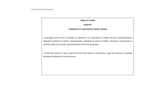 Recursos Humanos da Saúde
Código do Trabalho
Artigo 84.º
Trabalhador com capacidade de trabalho reduzida
O empregador deve facilitar o emprego ao trabalhador com capacidade de trabalho reduzida, proporcionando-lhe
adequadas condições de trabalho, nomeadamente a adaptação do posto de trabalho, retribuição e promovendo ou
auxiliando ações de formação e aperfeiçoamento profissional apropriadas.
O Estado deve estimular e apoiar, pelos meios que forem tidos por convenientes, a ação das empresas na realização
dos objetivos definidos no número anterior.
 
