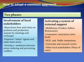 How to adopt a common approach
Two phases:Two phases:
Involvement of local 
stakeholders
‐Share know‐how and vision on 
products and production 
systems by meetings and 
exchanges
‐Empower “minor” agents and 
make them active
‐Develop a  mediation between 
actors reducing and preventing 
conflicts
Involvement of local 
stakeholders
‐Share know‐how and vision on 
products and production 
systems by meetings and 
exchanges
‐Empower “minor” agents and 
make them active
‐Develop a  mediation between 
actors reducing and preventing 
conflicts
Activating a system of 
external support
‐Middlemen (Traders, Sellers, 
Restaurants)
‐Consumers’ association (slow 
food)
‐NGO  and  Public institutions
‐University and research centre
‐Other local stakeholders (Ways of 
taste)
Activating a system of 
external support
‐Middlemen (Traders, Sellers, 
Restaurants)
‐Consumers’ association (slow 
food)
‐NGO  and  Public institutions
‐University and research centre
‐Other local stakeholders (Ways of 
taste)
 