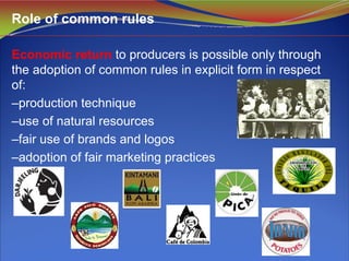 Economic return to producers is possible only through
the adoption of common rules in explicit form in respect
of:
–production technique
–use of natural resources
–fair use of brands and logos
–adoption of fair marketing practices
Role of common rules
 