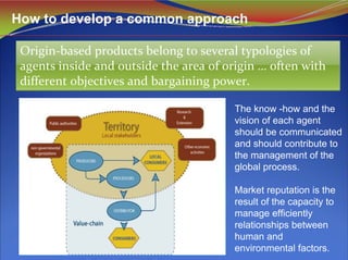 How to develop a common approach
Origin‐based products belong to several typologies of 
agents inside and outside the area of origin … often with 
different objectives and bargaining power. 
Origin‐based products belong to several typologies of 
agents inside and outside the area of origin … often with 
different objectives and bargaining power. 
The know -how and the
vision of each agent
should be communicated
and should contribute to
the management of the
global process.
Market reputation is the
result of the capacity to
manage efficiently
relationships between
human and
environmental factors.
 