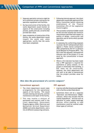 3         Comparison of PPPs and Conventional Approaches




          Separate specialist contracts might be       Following internal approval, the client
          let to different private contractors for     department would seek approval of the
          specialist equipment and facilities.         Policy Committee before obtaining
                                                       endorsement of the Finance
          During construction of the facility, the
                                                       Committee (FC) of the Legislative
          works department would monitor all
                                                       Council (LegCo).
          aspects of the construction including
          process, quality and cost, on terms that     The successful consortium bidder would
          provide best value.                          be the one that satisfies the minimum
                                                       requirements specified with respect to
          Upon completion of construction of the
                                                       quality of design, construction and
          facility, the works department would
                                                       operation and on terms which provide
          inspect the works and, when
                                                       best value.
          appropriate, certify that the works
          have been completed.                         In assessing the conforming proposals
                                                       received, the ICT will benchmark them
                                                       against a Public Sector Comparator
                                                       (PSC) prepared by the ICT in advance
                                                       of the Request for Proposal (RFP). The
                                                       PSC is the risk-adjusted, estimated full
                                                       lifecycle cost of the project if it was
                                                       done by the conventional in-house
                                                       approach.
                                                       Where a firm decision has been made
                                                       that a PPP approach is required for
                                                       qualitative or policy reasons, or the
                                                       project is financially free-standing, a
                                                       PSC need not be constructed.
                                                       However, the client department will
                                                       still wish to be able to demonstrate
                                                       that the project provides value for
                                                       money.


        How does the procurement of a service compare?

        Conventional approach                        PPP approach
          The client department would make             A service will often be procured together
          arrangements for the operational             with a facility as described above.
          aspects of the facility. This would
                                                       Sometimes there will be a separate
          include cleaning and security, and the
                                                       ‘Operation and Maintenance (O&M)’
          maintenance and repair of the facility.
                                                       contract, which may include mid-life
          This may involve a mixture of                capital expenditure. Services such as
          permanent and contract staff in the          operation of water supply/sewerage
          client department, Government                services, office cleaning, or road
          Property Agency (GPA), Electrical and        maintenance could be covered under
          Mechanical Services Department               these types of contract.
          (EMSD) and works departments, and a
          mix of different outsourcing contracts.




    6                                                                 Public Private Partnerships
 
