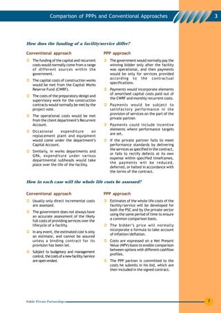 Comparison of PPPs and Conventional Approaches                                        3




How does the funding of a facility/service differ?

Conventional approach                              PPP approach
    The funding of the capital and recurrent         The government would normally pay the
    costs would normally come from a range           winning bidder only after the facility
    of different sources within the                  was operational, and then payments
    government.                                      would be only for services provided
                                                     according to the contractual
    The capital costs of construction works
                                                     specifications.
    would be met from the Capital Works
    Reserve Fund (CWRF).                             Payments would incorporate elements
                                                     of amortised capital costs paid out of
    The costs of the preparatory design and
                                                     the CWRF and monthly recurrent costs.
    supervisory work for the construction
    contracts would normally be met by the           Payments would be subject to
    project vote.                                    satisfactory performance in the
                                                     provision of services on the part of the
    The operational costs would be met
                                                     private partner.
    from the client department’s Recurrent
    Account.                                         Payments could include incentive
                                                     elements where performance targets
    Occasional       expenditure  on
                                                     are set.
    replacement plant and equipment
    would come under the department’s                If the private partner fails to meet
    Capital Account.                                 performance standards by delivering
                                                     the services as specified in the contract,
    Similarly, in works departments and
                                                     or fails to rectify defects at its own
    GPA, expenditure under various
                                                     expense within specified timeframes,
    departmental subheads would take
                                                     the payments will be reduced,
    place over the life of the facility.
                                                     deferred, or halted in accordance with
                                                     the terms of the contract.

How in each case will the whole life costs be assessed?

Conventional approach                              PPP approach
    Usually only direct incremental costs            Estimates of the whole life costs of the
    are assessed.                                    facility/service will be developed for
                                                     both the PSC and by the private sector
    The government does not always have
                                                     using the same period of time to ensure
    an accurate assessment of the likely
                                                     a common comparison basis.
    full costs of providing services over the
    lifecycle of a facility.                         The bidder’s price will normally
                                                     incorporate a formula to take account
    In any event, the estimated cost is only
                                                     of inflation/deflation.
    an estimate, and cannot be assured
    unless a binding contract for its                Costs are expressed on a Net Present
    provision has been let.                          Value (NPV) basis to enable comparison
                                                     between options with different cashflow
    Subject to budgetary and management
                                                     profiles.
    control, the costs of a new facility/service
    are open-ended.                                  The PPP partner is committed to the
                                                     costs he submits in his bid, which are
                                                     then included in the signed contract.




Public Private Partnerships                                                                       7
 