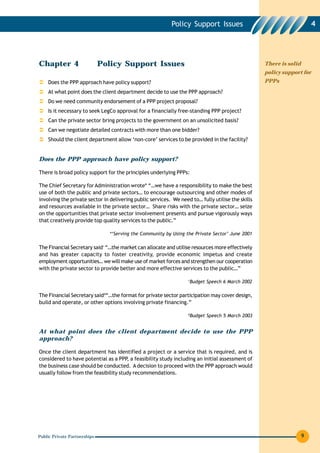 Policy Support Issues                                         4




Chapter 4                     Policy Support Issues                                                 There is solid
                                                                                                    policy support for
    Does the PPP approach have policy support?                                                      PPPs

    At what point does the client department decide to use the PPP approach?
    Do we need community endorsement of a PPP project proposal?
    Is it necessary to seek LegCo approval for a financially free-standing PPP project?
    Can the private sector bring projects to the government on an unsolicited basis?
    Can we negotiate detailed contracts with more than one bidder?
    Should the client department allow ‘non-core’ services to be provided in the facility?


Does the PPP approach have policy support?

There is broad policy support for the principles underlying PPPs:

The Chief Secretary for Administration wrote* “…we have a responsibility to make the best
use of both the public and private sectors… to encourage outsourcing and other modes of
involving the private sector in delivering public services. We need to… fully utilise the skills
and resources available in the private sector… Share risks with the private sector… seize
on the opportunities that private sector involvement presents and pursue vigorously ways
that creatively provide top quality services to the public.”

                                 *‘Serving the Community by Using the Private Sector’ June 2001

The Financial Secretary said+ “…the market can allocate and utilise resources more effectively
and has greater capacity to foster creativity, provide economic impetus and create
employment opportunities… we will make use of market forces and strengthen our cooperation
with the private sector to provide better and more effective services to the public…”

                                                                   +
                                                                   Budget Speech 6 March 2002

The Financial Secretary said#“…the format for private sector participation may cover design,
build and operate, or other options involving private financing.”

                                                                   #
                                                                       Budget Speech 5 March 2003


At what point does the client department decide to use the PPP
approach?

Once the client department has identified a project or a service that is required, and is
considered to have potential as a PPP, a feasibility study including an initial assessment of
the business case should be conducted. A decision to proceed with the PPP approach would
usually follow from the feasibility study recommendations.




Public Private Partnerships                                                                                          9
 