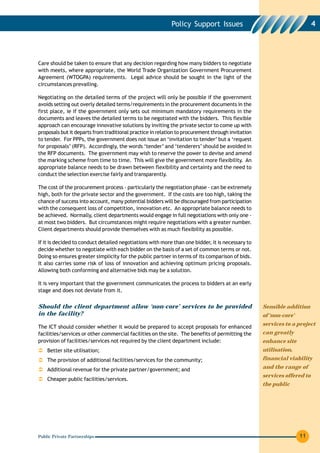 Policy Support Issues                                         4




Care should be taken to ensure that any decision regarding how many bidders to negotiate
with meets, where appropriate, the World Trade Organization Government Procurement
Agreement (WTOGPA) requirements. Legal advice should be sought in the light of the
circumstances prevailing.

Negotiating on the detailed terms of the project will only be possible if the government
avoids setting out overly detailed terms/requirements in the procurement documents in the
first place, ie if the government only sets out minimum mandatory requirements in the
documents and leaves the detailed terms to be negotiated with the bidders. This flexible
approach can encourage innovative solutions by inviting the private sector to come up with
proposals but it departs from traditional practice in relation to procurement through invitation
to tender. For PPPs, the government does not issue an ‘invitation to tender’ but a ‘request
for proposals’ (RFP). Accordingly, the words ‘tender’ and ‘tenderers’ should be avoided in
the RFP documents. The government may wish to reserve the power to devise and amend
the marking scheme from time to time. This will give the government more flexibility. An
appropriate balance needs to be drawn between flexibility and certainty and the need to
conduct the selection exercise fairly and transparently.

The cost of the procurement process - particularly the negotiation phase - can be extremely
high, both for the private sector and the government. If the costs are too high, taking the
chance of success into account, many potential bidders will be discouraged from participation
with the consequent loss of competition, innovation etc. An appropriate balance needs to
be achieved. Normally, client departments would engage in full negotiations with only one -
at most two bidders. But circumstances might require negotiations with a greater number.
Client departments should provide themselves with as much flexibility as possible.

If it is decided to conduct detailed negotiations with more than one bidder, it is necessary to
decide whether to negotiate with each bidder on the basis of a set of common terms or not.
Doing so ensures greater simplicity for the public partner in terms of its comparison of bids.
It also carries some risk of loss of innovation and achieving optimum pricing proposals.
Allowing both conforming and alternative bids may be a solution.

It is very important that the government communicates the process to bidders at an early
stage and does not deviate from it.


Should the client department allow ‘non-core’ services to be provided                              Sensible addition
in the facility?                                                                                   of ‘non-core’
                                                                                                   services to a project
The ICT should consider whether it would be prepared to accept proposals for enhanced
facilities/services or other commercial facilities on the site. The benefits of permitting the     can greatly
provision of facilities/services not required by the client department include:                    enhance site
    Better site utilisation;                                                                       utilisation,
    The provision of additional facilities/services for the community;                             financial viability

    Additional revenue for the private partner/government; and                                     and the range of
                                                                                                   services offered to
    Cheaper public facilities/services.
                                                                                                   the public




Public Private Partnerships                                                                                        11
 