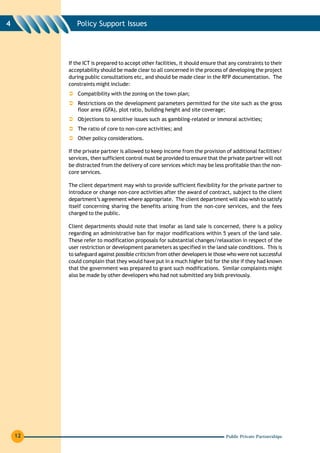 4           Policy Support Issues




         If the ICT is prepared to accept other facilities, it should ensure that any constraints to their
         acceptability should be made clear to all concerned in the process of developing the project
         during public consultations etc, and should be made clear in the RFP documentation. The
         constraints might include:
             Compatibility with the zoning on the town plan;
             Restrictions on the development parameters permitted for the site such as the gross
             floor area (GFA), plot ratio, building height and site coverage;
             Objections to sensitive issues such as gambling-related or immoral activities;
             The ratio of core to non-core activities; and
             Other policy considerations.

         If the private partner is allowed to keep income from the provision of additional facilities/
         services, then sufficient control must be provided to ensure that the private partner will not
         be distracted from the delivery of core services which may be less profitable than the non-
         core services.

         The client department may wish to provide sufficient flexibility for the private partner to
         introduce or change non-core activities after the award of contract, subject to the client
         department’s agreement where appropriate. The client department will also wish to satisfy
         itself concerning sharing the benefits arising from the non-core services, and the fees
         charged to the public.

         Client departments should note that insofar as land sale is concerned, there is a policy
         regarding an administrative ban for major modifications within 5 years of the land sale.
         These refer to modification proposals for substantial changes/relaxation in respect of the
         user restriction or development parameters as specified in the land sale conditions. This is
         to safeguard against possible criticism from other developers ie those who were not successful
         could complain that they would have put in a much higher bid for the site if they had known
         that the government was prepared to grant such modifications. Similar complaints might
         also be made by other developers who had not submitted any bids previously.




    12                                                                          Public Private Partnerships
 