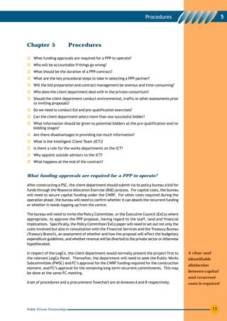 Procedures                                  5




Chapter 5                     Procedures

    What funding approvals are required for a PPP to operate?
    Who will be accountable if things go wrong?
    What should be the duration of a PPP contract?
    What are the key procedural steps to take in selecting a PPP partner?
    Will the bid preparation and contract management be onerous and time-consuming?
    Who does the client department deal with in the private consortium?
    Should the client department conduct environmental, traffic or other assessments prior
    to inviting proposals?
    Do we need to conduct EoI and pre-qualification exercises?
    Can the client department select more than one successful bidder?
    What information should be given to potential bidders at the pre-qualification and/or
    bidding stages?
    Are there disadvantages in providing too much information?
    What is the Intelligent Client Team (ICT)?
    Is there a role for the works departments on the ICT?
    Why appoint outside advisors to the ICT?
    What happens at the end of the contract?


What funding approvals are required for a PPP to operate?

After constructing a PSC, the client department should submit via its policy bureau a bid for
funds through the Resource Allocation Exercise (RAE) process. For capital costs, the bureau
will need to secure capital funding under the CWRF. For other costs required during the
operation phase, the bureau will need to confirm whether it can absorb the recurrent funding
or whether it needs topping up from the centre.

The bureau will need to invite the Policy Committee, or the Executive Council (ExCo) where
appropriate, to approve the PPP proposal, having regard to the staff, land and financial
implications. Specifically, the Policy Committee/ExCo paper will need to set out not only the
costs involved but also in consultation with the Financial Services and the Treasury Bureau
(Treasury Branch), an assessment of whether and how the proposal will affect the budgetary
expenditure guidelines, and whether revenue will be diverted to the private sector or otherwise
hypothecated.

In respect of the LegCo, the client department would normally present the project first to        A clear and
the relevant LegCo Panel. Thereafter, the department will need to seek the Public Works           identifiable
Subcommittee (PWSC) and FC’s approval for the CWRF funding required for the construction
                                                                                                  distinction
element, and FC’s approval for the remaining long-term recurrent commitments. This may
be done at the same FC meeting.                                                                   between capital
                                                                                                  and recurrent
A set of procedures and a procurement flowchart are at Annexes A and B respectively.              costs is required




Public Private Partnerships                                                                                      13
 