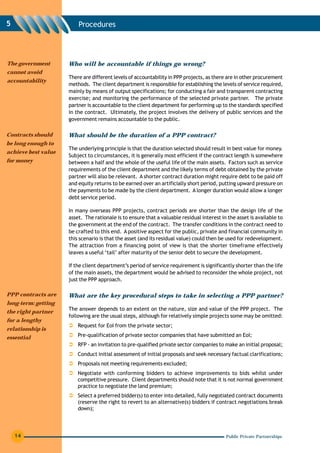 5                        Procedures




The government       Who will be accountable if things go wrong?
cannot avoid
                     There are different levels of accountability in PPP projects, as there are in other procurement
accountability
                     methods. The client department is responsible for establishing the levels of service required,
                     mainly by means of output specifications; for conducting a fair and transparent contracting
                     exercise; and monitoring the performance of the selected private partner. The private
                     partner is accountable to the client department for performing up to the standards specified
                     in the contract. Ultimately, the project involves the delivery of public services and the
                     government remains accountable to the public.

Contracts should     What should be the duration of a PPP contract?
be long enough to
                     The underlying principle is that the duration selected should result in best value for money.
achieve best value
                     Subject to circumstances, it is generally most efficient if the contract length is somewhere
for money            between a half and the whole of the useful life of the main assets. Factors such as service
                     requirements of the client department and the likely terms of debt obtained by the private
                     partner will also be relevant. A shorter contract duration might require debt to be paid off
                     and equity returns to be earned over an artificially short period, putting upward pressure on
                     the payments to be made by the client department. A longer duration would allow a longer
                     debt service period.

                     In many overseas PPP projects, contract periods are shorter than the design life of the
                     asset. The rationale is to ensure that a valuable residual interest in the asset is available to
                     the government at the end of the contract. The transfer conditions in the contract need to
                     be crafted to this end. A positive aspect for the public, private and financial community in
                     this scenario is that the asset (and its residual value) could then be used for redevelopment.
                     The attraction from a financing point of view is that the shorter timeframe effectively
                     leaves a useful ‘tail’ after maturity of the senior debt to secure the development.

                     If the client department’s period of service requirement is significantly shorter than the life
                     of the main assets, the department would be advised to reconsider the whole project, not
                     just the PPP approach.

PPP contracts are    What are the key procedural steps to take in selecting a PPP partner?
long-term: getting
                     The answer depends to an extent on the nature, size and value of the PPP project. The
the right partner
                     following are the usual steps, although for relatively simple projects some may be omitted:
for a lengthy
                         Request for EoI from the private sector;
relationship is
essential                Pre-qualification of private sector companies that have submitted an EoI;
                         RFP - an invitation to pre-qualified private sector companies to make an initial proposal;
                         Conduct initial assessment of initial proposals and seek necessary factual clarifications;
                         Proposals not meeting requirements excluded;
                         Negotiate with conforming bidders to achieve improvements to bids whilst under
                         competitive pressure. Client departments should note that it is not normal government
                         practice to negotiate the land premium;
                         Select a preferred bidder(s) to enter into detailed, fully negotiated contract documents
                         (reserve the right to revert to an alternative(s) bidders if contract negotiations break
                         down);




    14                                                                                     Public Private Partnerships
 