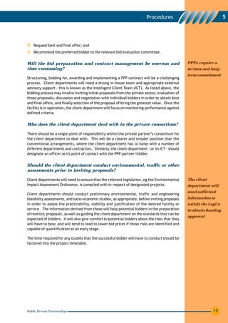 Procedures                                  5




    Request best and final offer; and
    Recommend the preferred bidder to the relevant bid evaluation committee.

Will the bid preparation and contract management be onerous and                                  PPPs require a
time-consuming?                                                                                  serious and long-
                                                                                                 term commitment
Structuring, bidding for, awarding and implementing a PPP contract will be a challenging
process. Client departments will need a strong in-house team and appropriate external
advisory support - this is known as the Intelligent Client Team (ICT). As listed above, the
bidding process may involve inviting initial proposals from the private sector, evaluation of
those proposals, discussion and negotiation with individual bidders in order to obtain best
and final offers, and finally selection of the proposal offering the greatest value. Once the
facility is in operation, the client department will focus on monitoring performance against
defined criteria.


Who does the client department deal with in the private consortium?

There should be a single point of responsibility within the private partner’s consortium for
the client department to deal with. This will be a clearer and simpler position than the
conventional arrangements, where the client department has to liaise with a number of
different departments and contractors. Similarly, the client department - or its ICT - should
designate an officer as its point of contact with the PPP partner/bidder.


Should the client department conduct environmental, traffic or other
assessments prior to inviting proposals?

Client departments will need to ensure that the relevant legislation, eg the Environmental       The client
Impact Assessment Ordinance, is complied with in respect of designated projects.                 department will
                                                                                                 need sufficient
Client departments should conduct preliminary environmental, traffic and engineering
feasibility assessments, and socio-economic studies, as appropriate, before inviting proposals   information to
in order to assess the practicability, viability and justification of the desired facility or    satisfy the LegCo
service. The information derived from these will help potential bidders in the preparation       to obtain funding
of realistic proposals, as well as guiding the client department on the standards that can be
                                                                                                 approval
expected of bidders. It will also give comfort to potential bidders about the risks that they
will have to bear, and will tend to lead to lower bid prices if those risks are identified and
capable of quantification at an early stage.

The time required for any studies that the successful bidder will have to conduct should be
factored into the project timetable.




Public Private Partnerships                                                                                   15
 