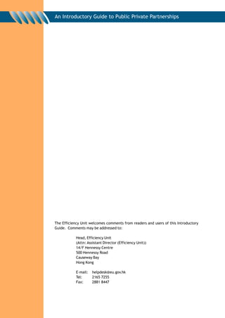 An Introductory Guide to Public Private Partnerships




The Efficiency Unit welcomes comments from readers and users of this Introductory
Guide. Comments may be addressed to:

            Head, Efficiency Unit
            (Attn: Assistant Director (Efficiency Unit))
            14/F Hennessy Centre
            500 Hennessy Road
            Causeway Bay
            Hong Kong

            E-mail:   helpdesk@eu.gov.hk
            Tel:      2165 7255
            Fax:      2881 8447
 