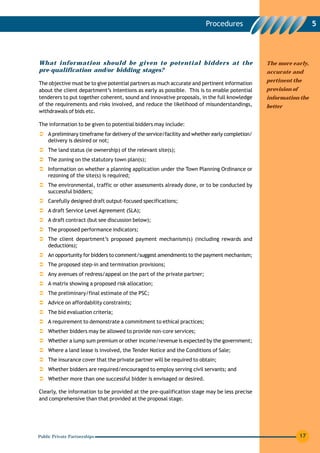 Procedures                                  5




What information should be given to potential bidders at the                                     The more early,
pre-qualification and/or bidding stages?                                                         accurate and
                                                                                                 pertinent the
The objective must be to give potential partners as much accurate and pertinent information
about the client department’s intentions as early as possible. This is to enable potential       provision of
tenderers to put together coherent, sound and innovative proposals, in the full knowledge        information the
of the requirements and risks involved, and reduce the likelihood of misunderstandings,          better
withdrawals of bids etc.

The information to be given to potential bidders may include:
    A preliminary timeframe for delivery of the service/facility and whether early completion/
    delivery is desired or not;
    The land status (ie ownership) of the relevant site(s);
    The zoning on the statutory town plan(s);
    Information on whether a planning application under the Town Planning Ordinance or
    rezoning of the site(s) is required;
    The environmental, traffic or other assessments already done, or to be conducted by
    successful bidders;
    Carefully designed draft output-focused specifications;
    A draft Service Level Agreement (SLA);
    A draft contract (but see discussion below);
    The proposed performance indicators;
    The client department’s proposed payment mechanism(s) (including rewards and
    deductions);
    An opportunity for bidders to comment/suggest amendments to the payment mechanism;
    The proposed step-in and termination provisions;
    Any avenues of redress/appeal on the part of the private partner;
    A matrix showing a proposed risk allocation;
    The preliminary/final estimate of the PSC;
    Advice on affordability constraints;
    The bid evaluation criteria;
    A requirement to demonstrate a commitment to ethical practices;
    Whether bidders may be allowed to provide non-core services;
    Whether a lump sum premium or other income/revenue is expected by the government;
    Where a land lease is involved, the Tender Notice and the Conditions of Sale;
    The insurance cover that the private partner will be required to obtain;
    Whether bidders are required/encouraged to employ serving civil servants; and
    Whether more than one successful bidder is envisaged or desired.

Clearly, the information to be provided at the pre-qualification stage may be less precise
and comprehensive than that provided at the proposal stage.




Public Private Partnerships                                                                                     17
 